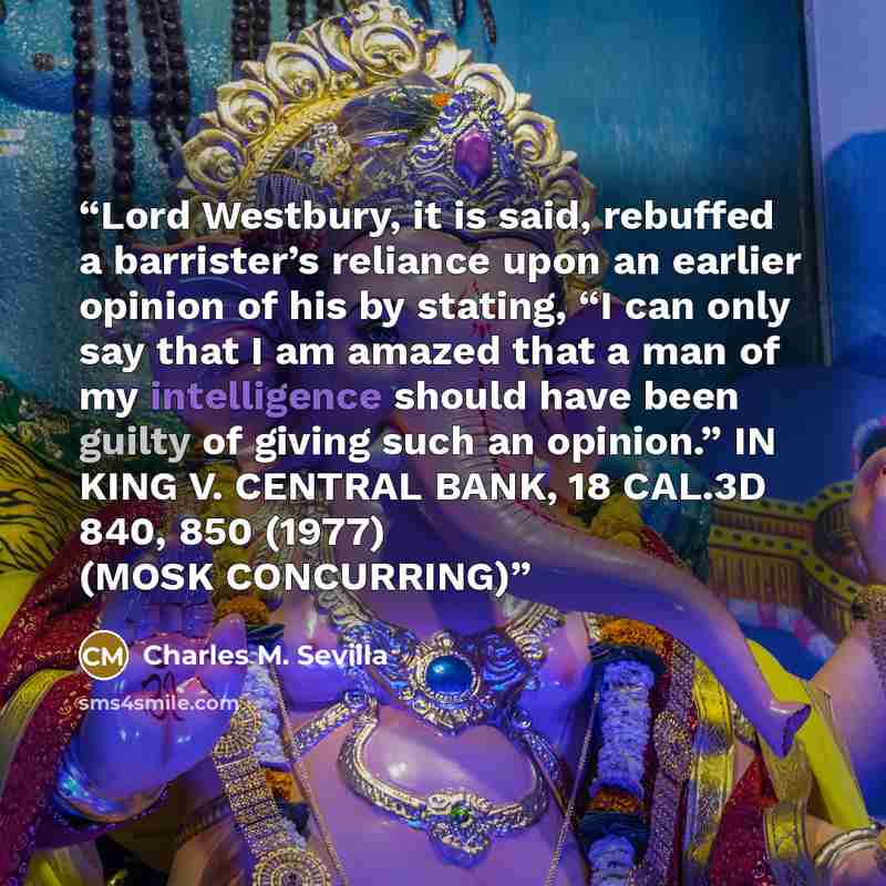 “Lord Westbury, it is said, rebuffed a barrister’s reliance upon an earlier opinion of his by stating, “I can only say that I am amazed that a man of my intelligence should have been guilty of giving such an opinion.” IN KING V. CENTRAL BANK, 18 CAL.3D 840, 850 (1977) (MOSK CONCURRING)” quote by Charles M. Sevilla