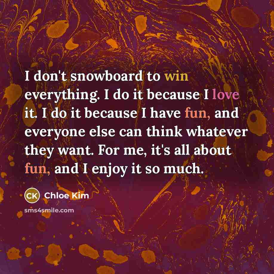 “I don't snowboard to win everything. I do it because I love it. I do it because I have fun, and everyone else can think whatever they want. For me, it's all about fun, and I enjoy it so much.” quote by Chloe Kim