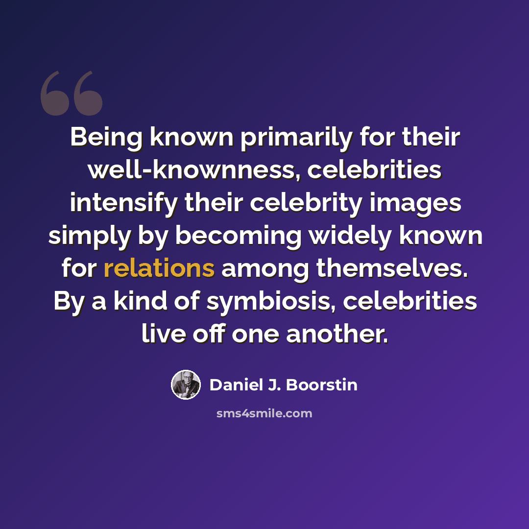“Being known primarily for their well-knownness, celebrities intensify their celebrity images simply by becoming widely known for relations among themselves. By a kind of symbiosis, celebrities live off one another.” quote by Daniel J. Boorstin