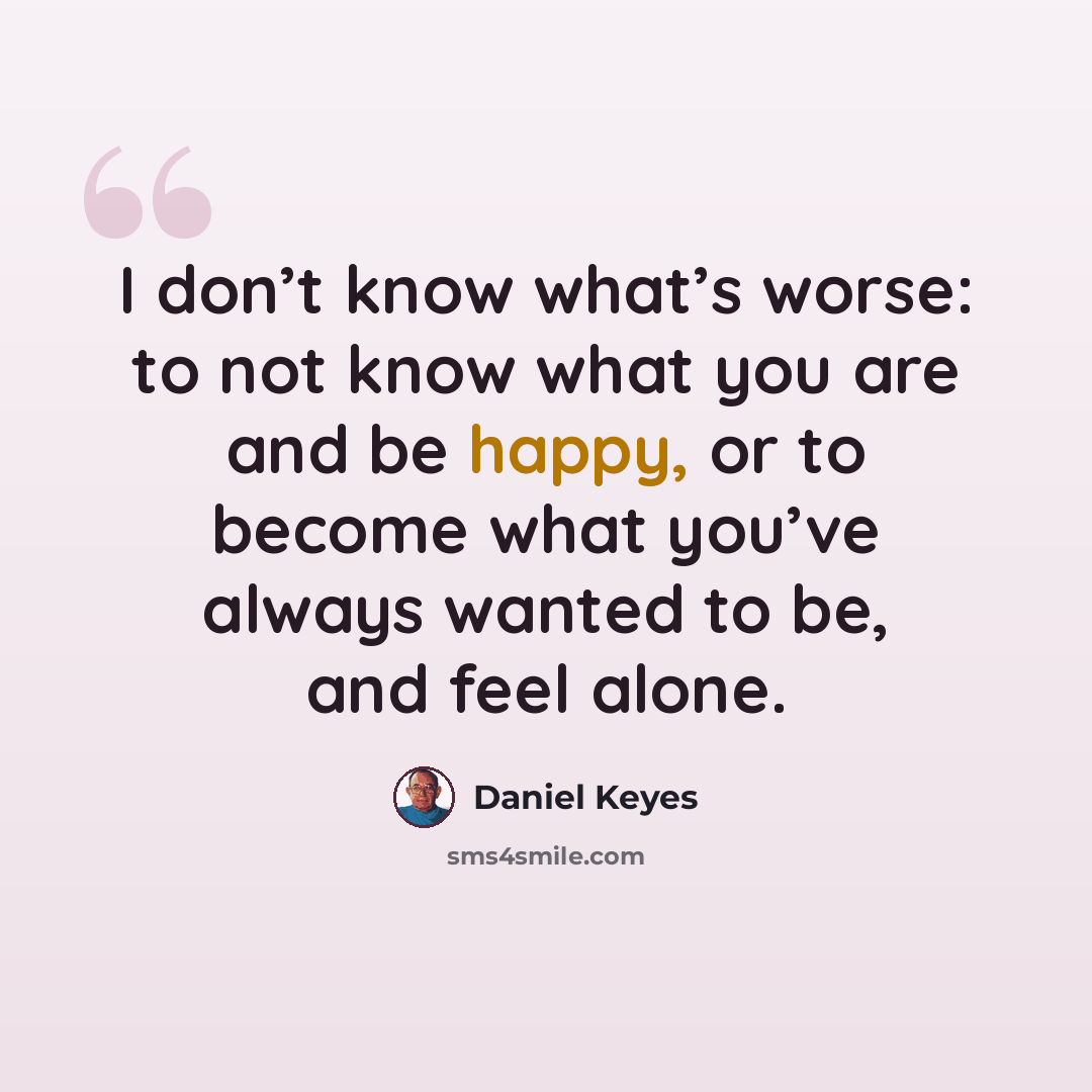 “I don’t know what’s worse: to not know what you are and be happy, or to become what you’ve always wanted to be, and feel alone.” quote by Daniel Keyes