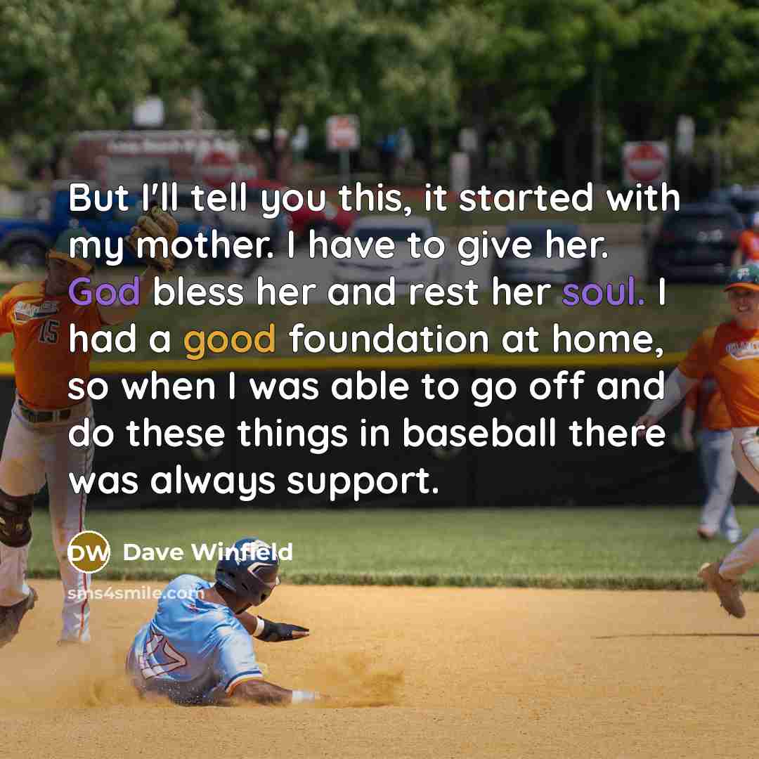 “But I'll tell you this, it started with my mother. I have to give her. God bless her and rest her soul. I had a good foundation at home, so when I was able to go off and do these things in baseball there was always support.” quote by Dave Winfield