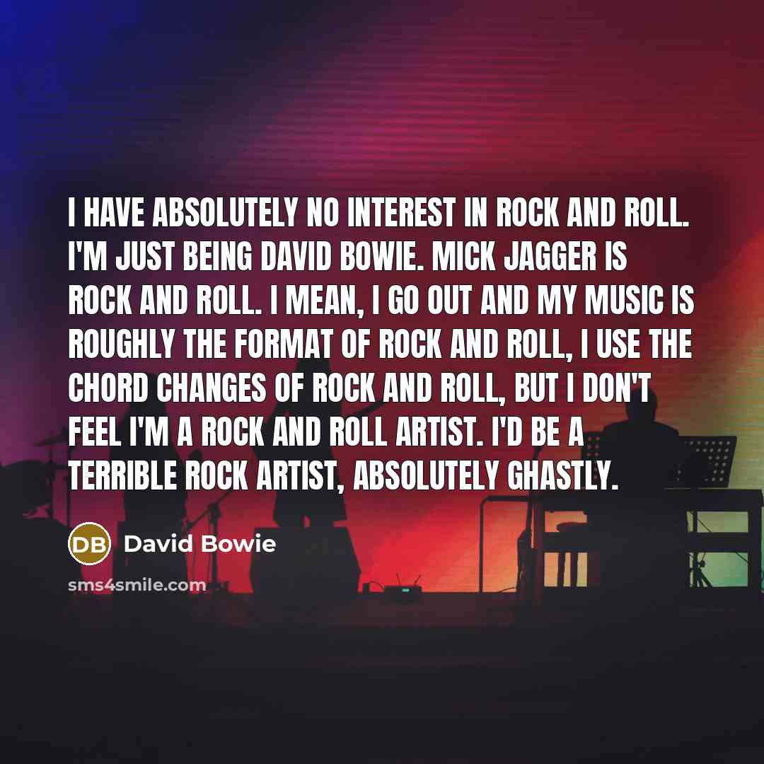 “I have absolutely no interest in rock and roll. I'm just being David Bowie. Mick Jagger is rock and roll. I mean, I go out and my music is roughly the format of rock and roll, I use the chord changes of rock and roll, but I don't feel I'm a rock and roll artist. I'd be a terrible rock artist…” quote by David Bowie