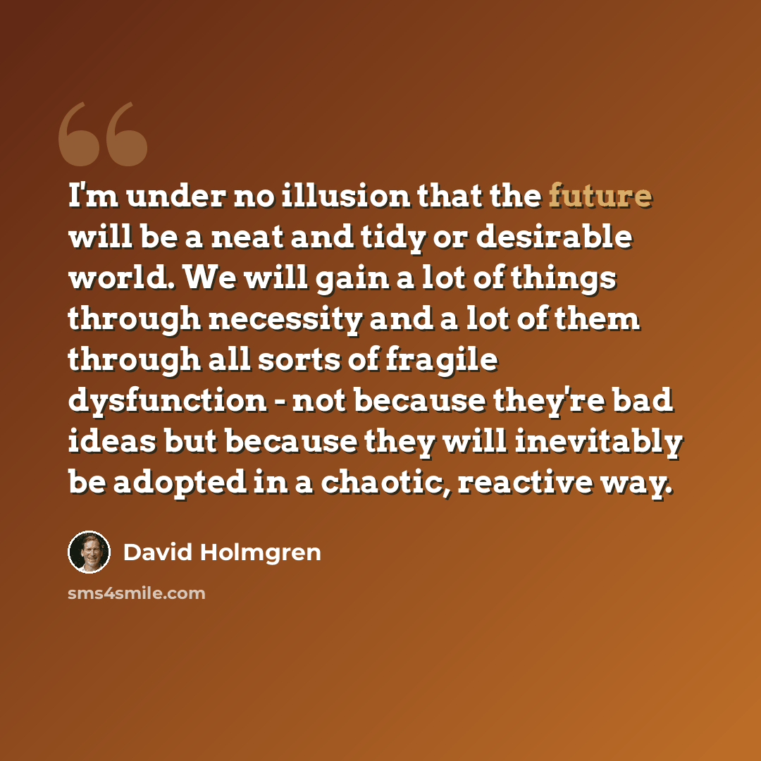“I'm under no illusion that the future will be a neat and tidy or desirable world. We will gain a lot of things through necessity and a lot of them through all sorts of fragile dysfunction - not because they're bad ideas but because they will inevitably be adopted in a chaotic, reactive way.” quote by David Holmgren