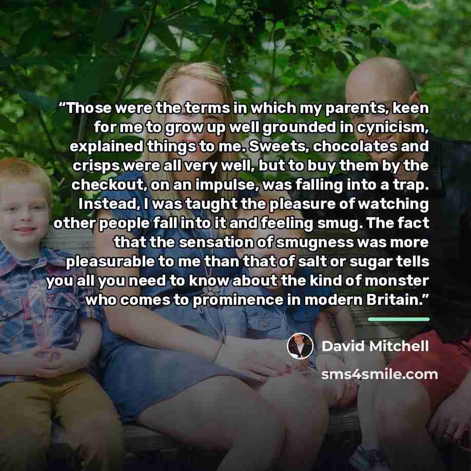 “Those were the terms in which my parents, keen for me to grow up well grounded in cynicism, explained things to me. Sweets, chocolates and crisps were all very well, but to buy them by the checkout, on an impulse, was falling into a trap. Instead, I was taught the pleasure of watching other people…” quote by David Mitchell