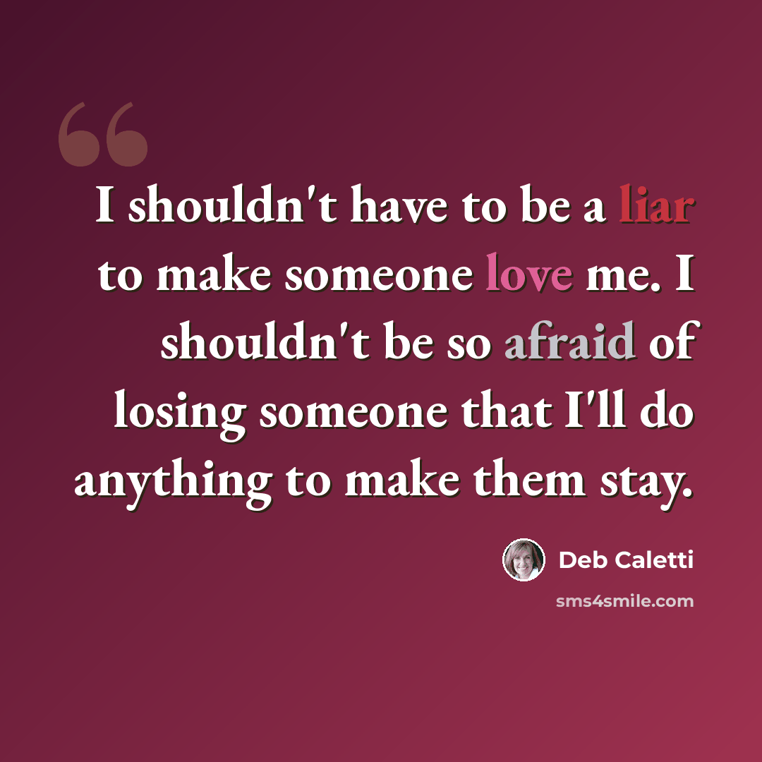 “I shouldn't have to be a liar to make someone love me. I shouldn't be so afraid of losing someone that I'll do anything to make them stay.” quote by Deb Caletti