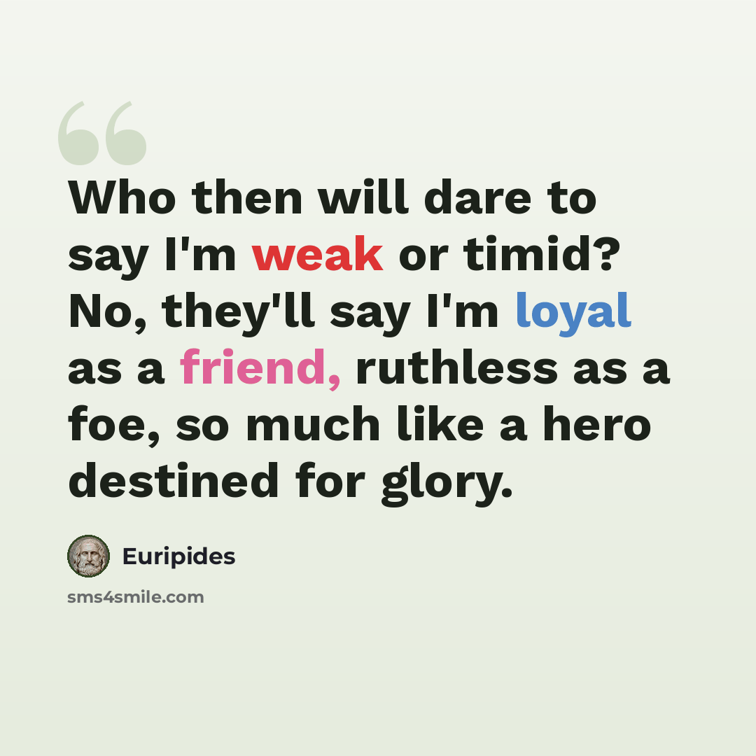 “Who then will dare to say I'm weak or timid? No, they'll say I'm loyal as a friend, ruthless as a foe, so much like a hero destined for glory.” quote by Euripides