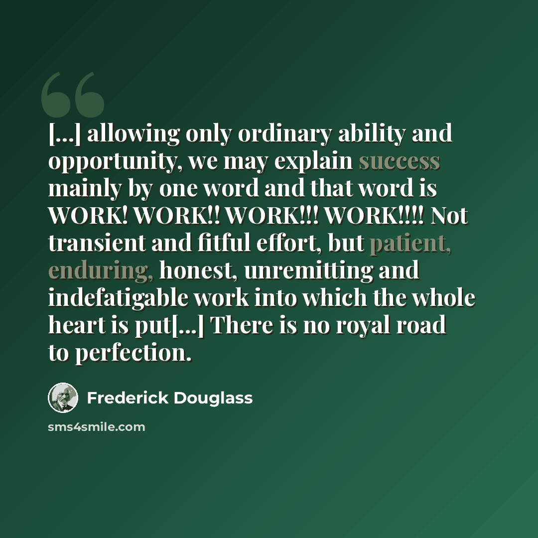 “[...] allowing only ordinary ability and opportunity, we may explain success mainly by one word and that word is WORK! WORK!! WORK!!! WORK!!!! Not transient and fitful effort, but patient, enduring, honest, unremitting and indefatigable work into which the whole heart is put[...] There is no royal…” quote by Frederick Douglass