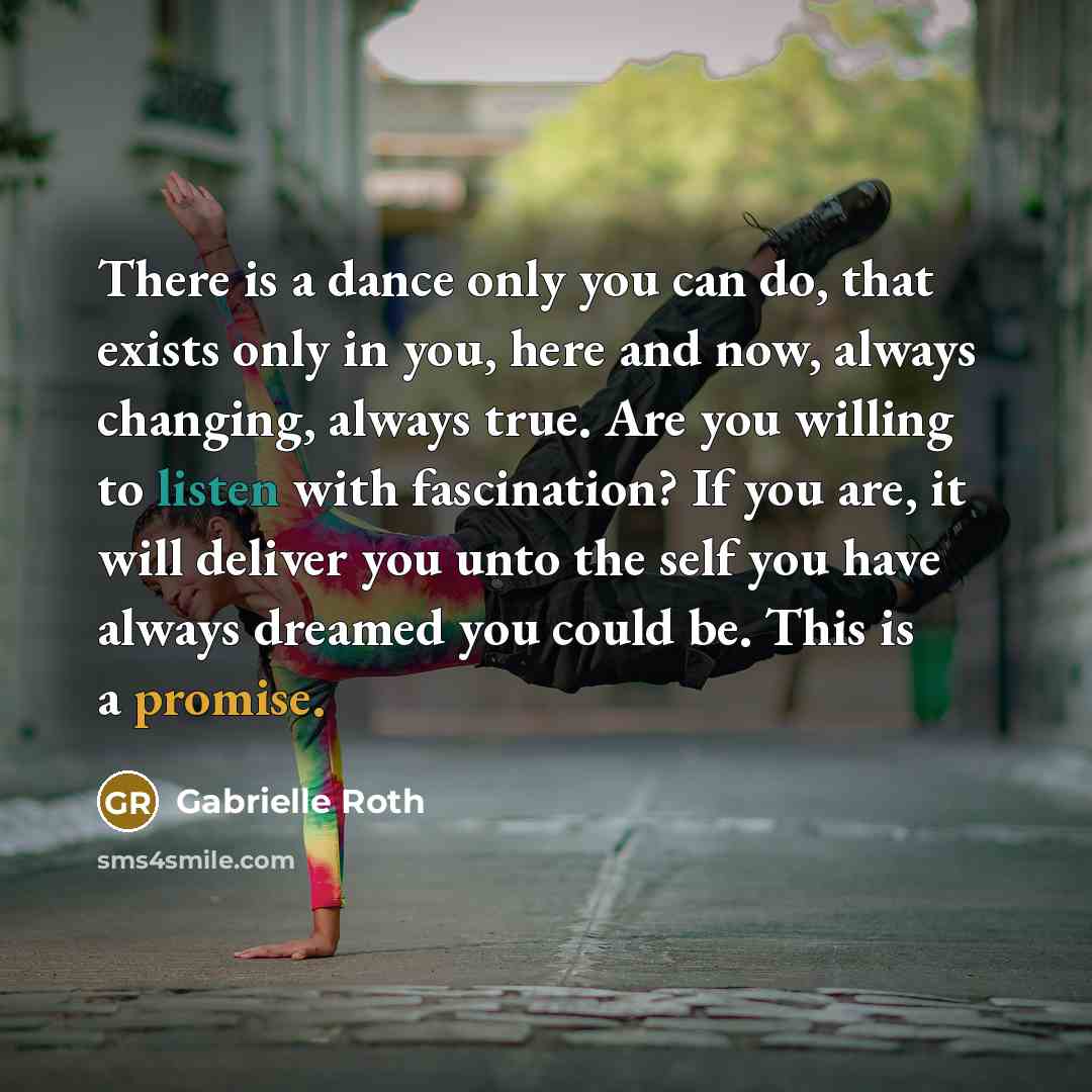 “There is a dance only you can do, that exists only in you, here and now, always changing, always true. Are you willing to listen with fascination? If you are, it will deliver you unto the self you have always dreamed you could be. This is a promise.” quote by Gabrielle Roth
