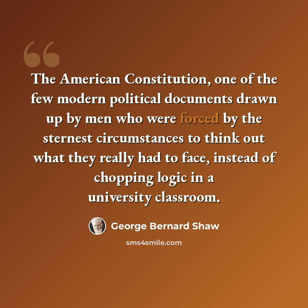 “The American Constitution, one of the few modern political documents drawn up by men who were forced by the sternest circumstances to think out what they really had to face, instead of chopping logic in a university classroom.” quote by George Bernard Shaw