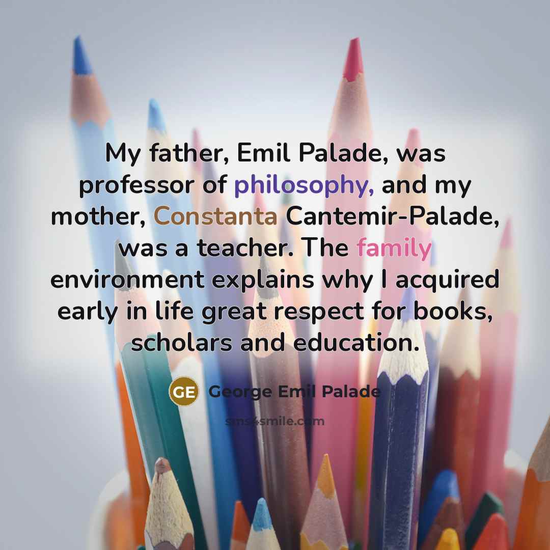 “My father, Emil Palade, was professor of philosophy, and my mother, Constanta Cantemir-Palade, was a teacher. The family environment explains why I acquired early in life great respect for books, scholars and education.” quote by George Emil Palade