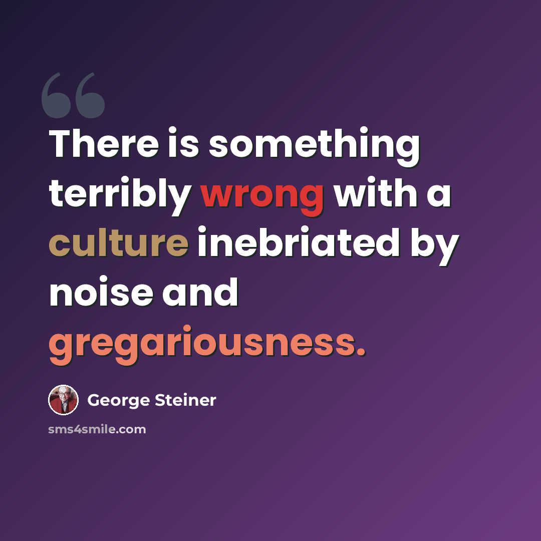“There is something terribly wrong with a culture inebriated by noise and gregariousness.” quote by George Steiner