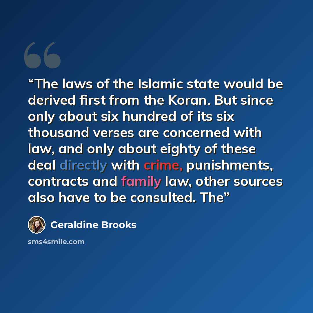 “The laws of the Islamic state would be derived first from the Koran. But since only about six hundred of its six thousand verses are concerned with law, and only about eighty of these deal directly with crime, punishments, contracts and family law, other sources also have to be consulted. The” quote by Geraldine Brooks