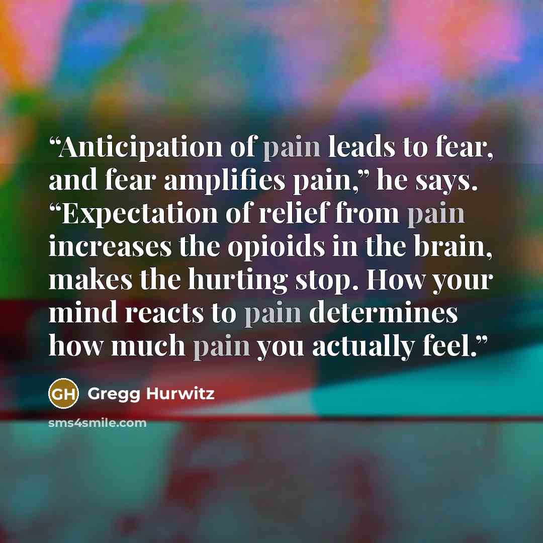 “Anticipation of pain leads to fear, and fear amplifies pain,” he says. “Expectation of relief from pain increases the opioids in the brain, makes the hurting stop. How your mind reacts to pain determines how much pain you actually feel.” quote by Gregg Hurwitz
