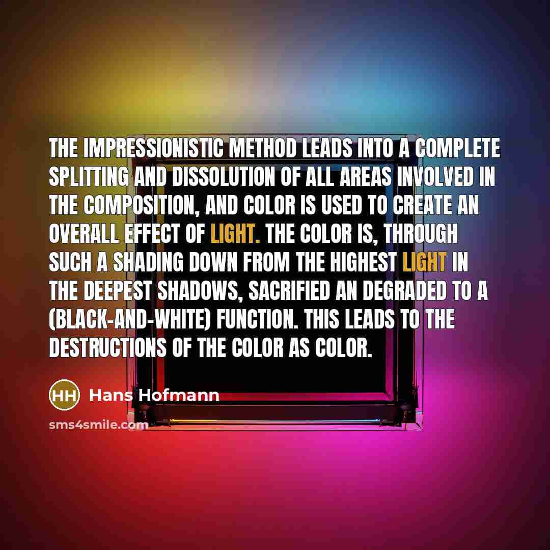 “The impressionistic method leads into a complete splitting and dissolution of all areas involved in the composition, and color is used to create an overall effect of light. The color is, through such a shading down from the highest light in the deepest shadows, sacrified an degraded to a…” quote by Hans Hofmann
