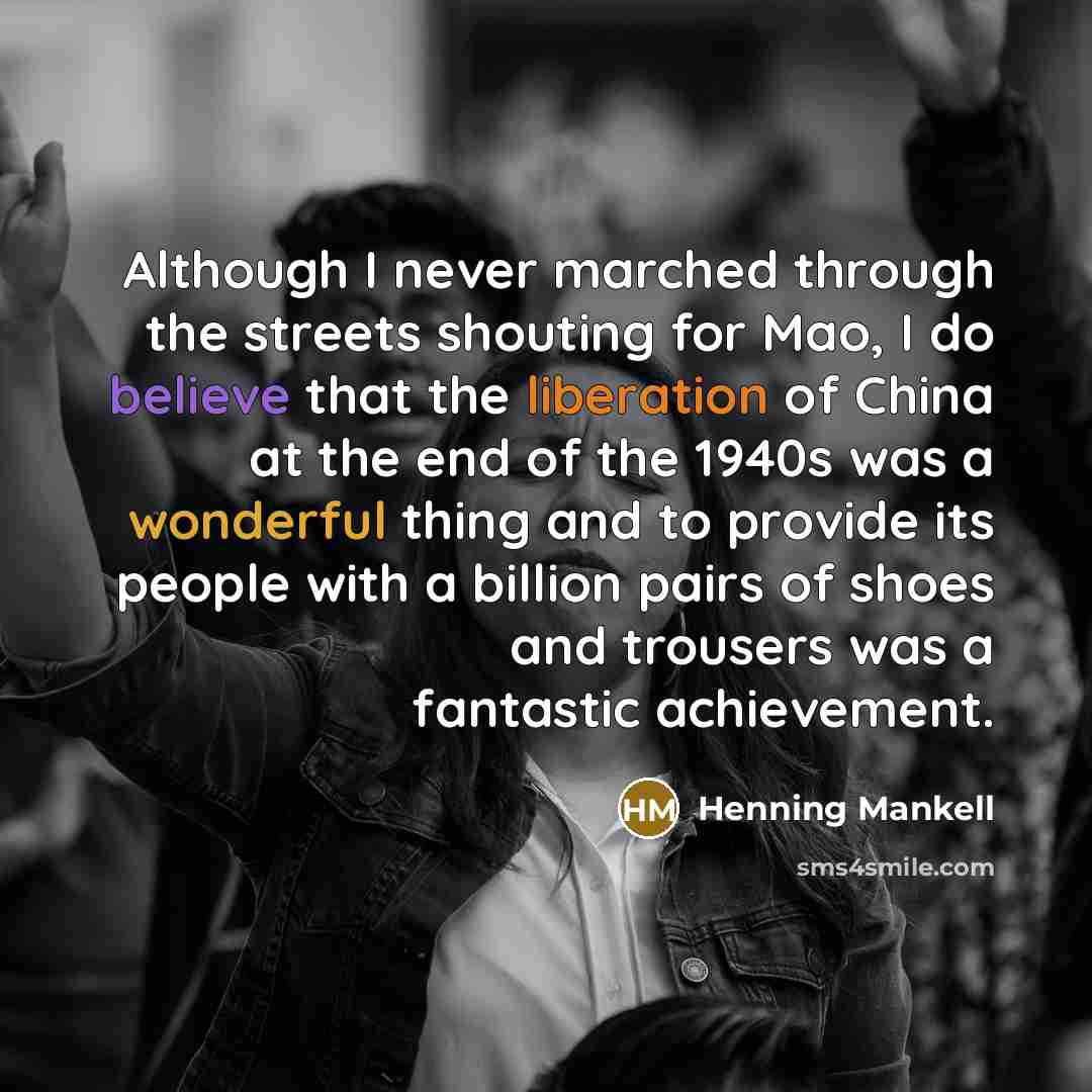 “Although I never marched through the streets shouting for Mao, I do believe that the liberation of China at the end of the 1940s was a wonderful thing and to provide its people with a billion pairs of shoes and trousers was a fantastic achievement.” quote by Henning Mankell
