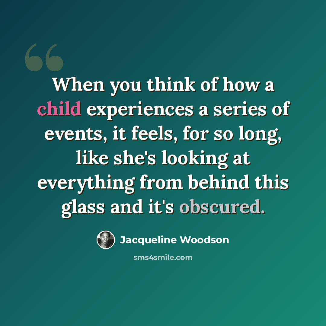 “When you think of how a child experiences a series of events, it feels, for so long, like she's looking at everything from behind this glass and it's obscured.” quote by Jacqueline Woodson