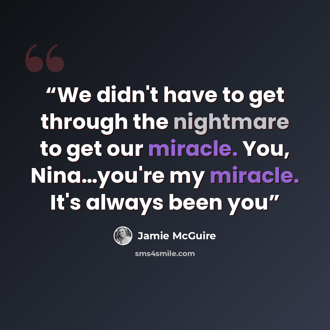 “We didn't have to get through the nightmare to get our miracle. You, Nina…you're my miracle. It's always been you” quote by Jamie McGuire