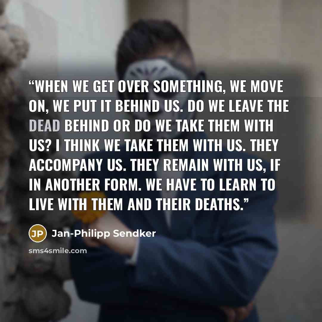“When we get over something, we move on, we put it behind us. Do we leave the dead behind or do we take them with us? I think we take them with us. They accompany us. They remain with us, if in another form. We have to learn to live with them and their deaths.” quote by Jan-Philipp Sendker