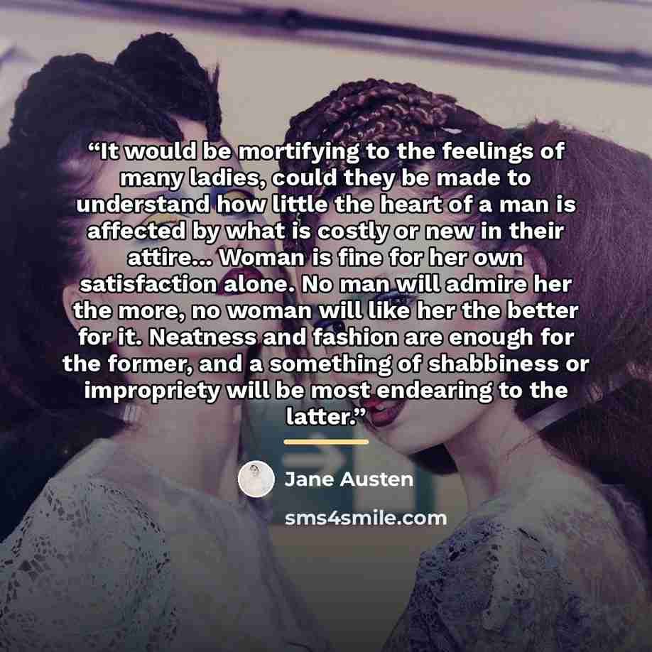 “It would be mortifying to the feelings of many ladies, could they be made to understand how little the heart of a man is affected by what is costly or new in their attire... Woman is fine for her own satisfaction alone. No man will admire her the more, no woman will like her the better for it…” quote by Jane Austen