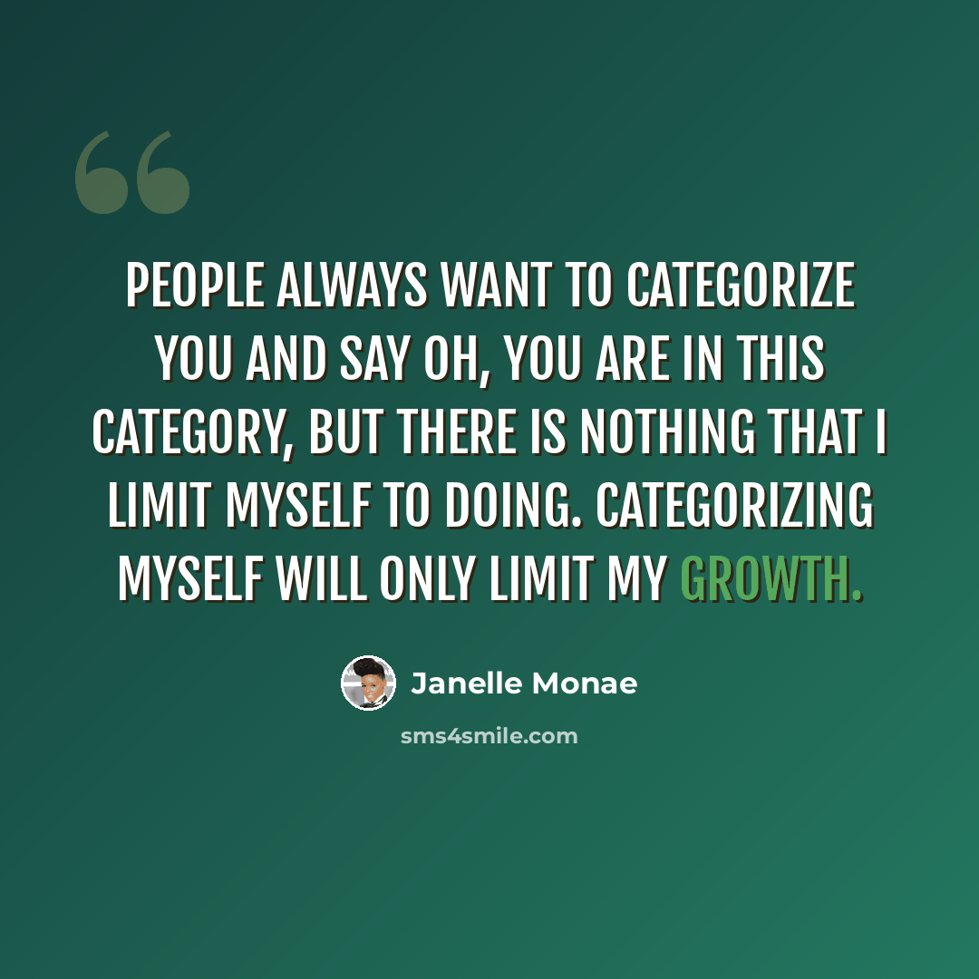 “People always want to categorize you and say oh, you are in this category, but there is nothing that I limit myself to doing. Categorizing myself will only limit my growth.” quote by Janelle Monae