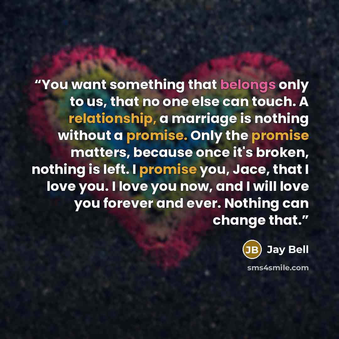 “You want something that belongs only to us, that no one else can touch. A relationship, a marriage is nothing without a promise. Only the promise matters, because once it's broken, nothing is left. I promise you, Jace, that I love you. I love you now, and I will love you forever and ever. Nothing…” quote by Jay Bell