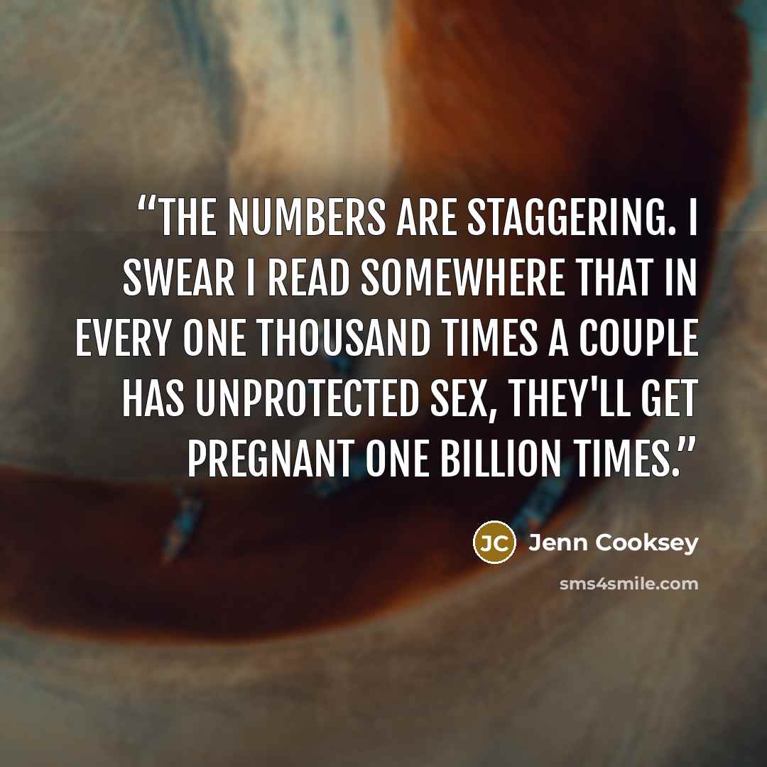 “The numbers are staggering. I swear I read somewhere that in every one thousand times a couple has unprotected sex, they'll get pregnant one billion times.” quote by Jenn Cooksey