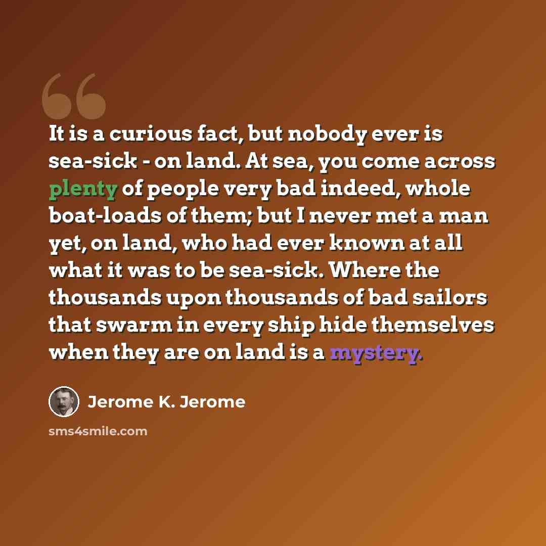 “It is a curious fact, but nobody ever is sea-sick - on land. At sea, you come across plenty of people very bad indeed, whole boat-loads of them; but I never met a man yet, on land, who had ever known at all what it was to be sea-sick. Where the thousands upon thousands of bad sailors that swarm in…” quote by Jerome K. Jerome