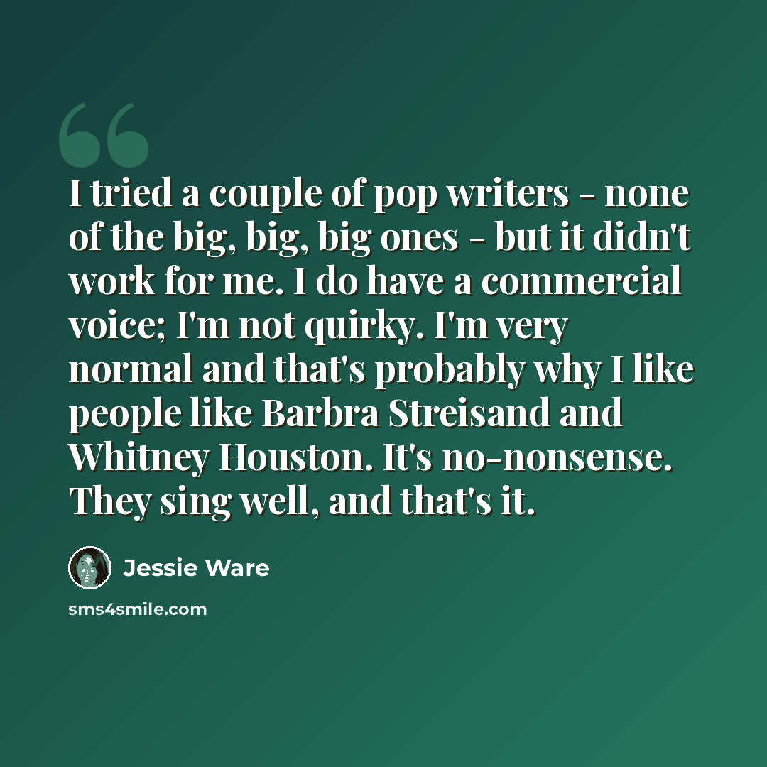 “I tried a couple of pop writers - none of the big, big, big ones - but it didn't work for me. I do have a commercial voice; I'm not quirky. I'm very normal and that's probably why I like people like Barbra Streisand and Whitney Houston. It's no-nonsense. They sing well, and that's it.” quote by Jessie Ware