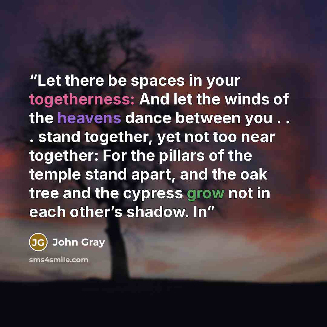 “Let there be spaces in your togetherness: And let the winds of the heavens dance between you . . . stand together, yet not too near together: For the pillars of the temple stand apart, and the oak tree and the cypress grow not in each other’s shadow. In” quote by John Gray