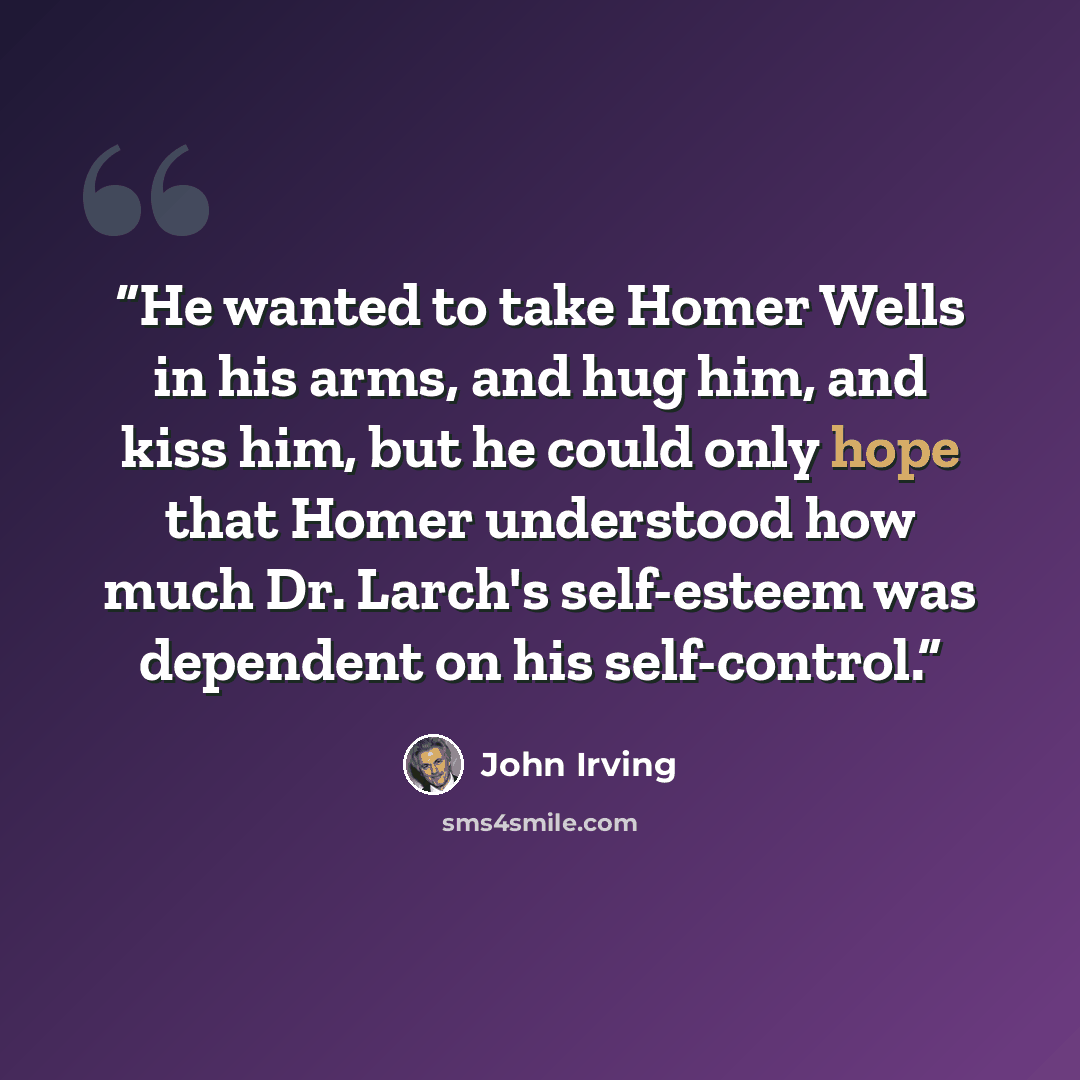 “He wanted to take Homer Wells in his arms, and hug him, and kiss him, but he could only hope that Homer understood how much Dr. Larch's self-esteem was dependent on his self-control.” quote by John Irving