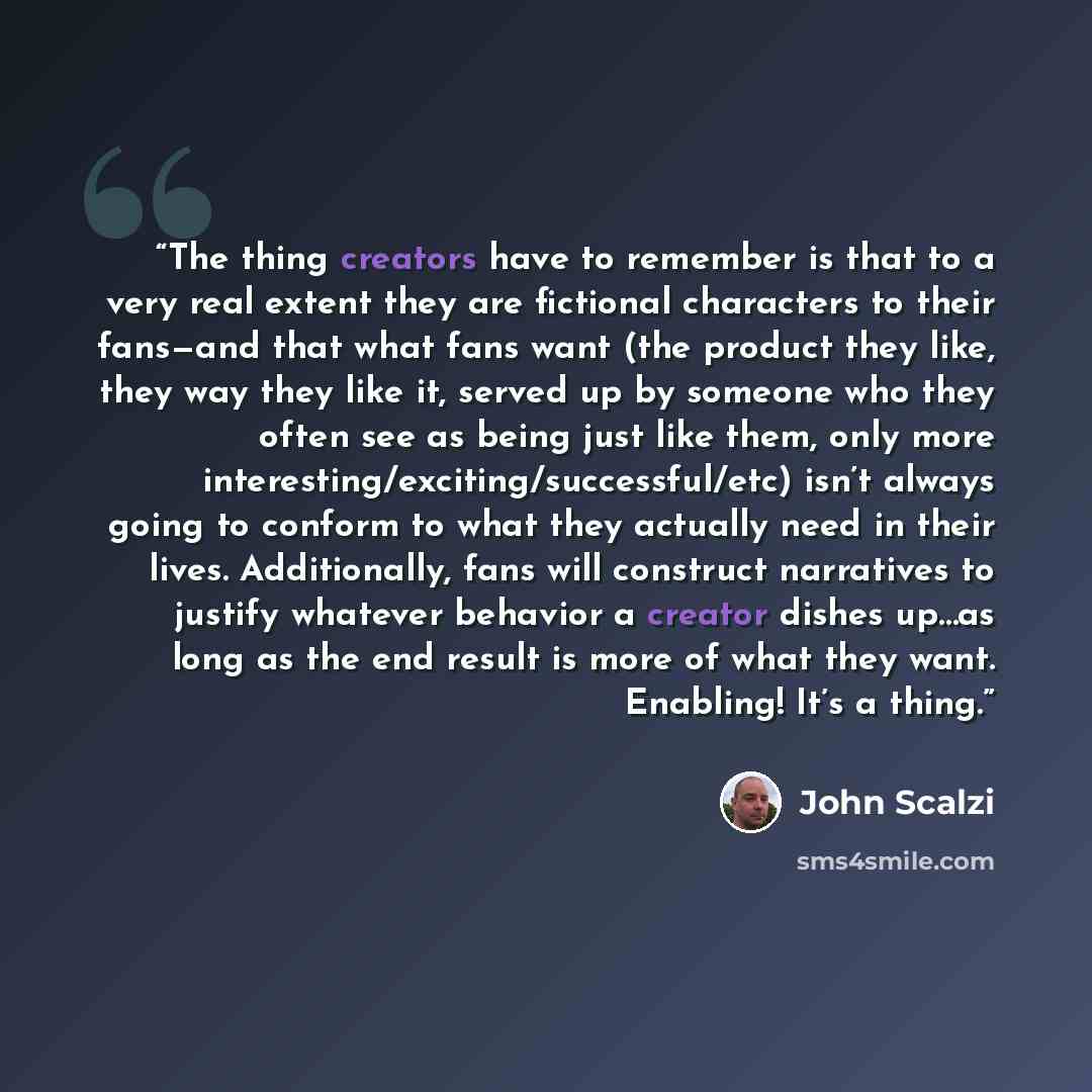 “The thing creators have to remember is that to a very real extent they are fictional characters to their fans—and that what fans want (the product they like, they way they like it, served up by someone who they often see as being just like them, only more interesting/exciting/successful/etc) isn’t…” quote by John Scalzi