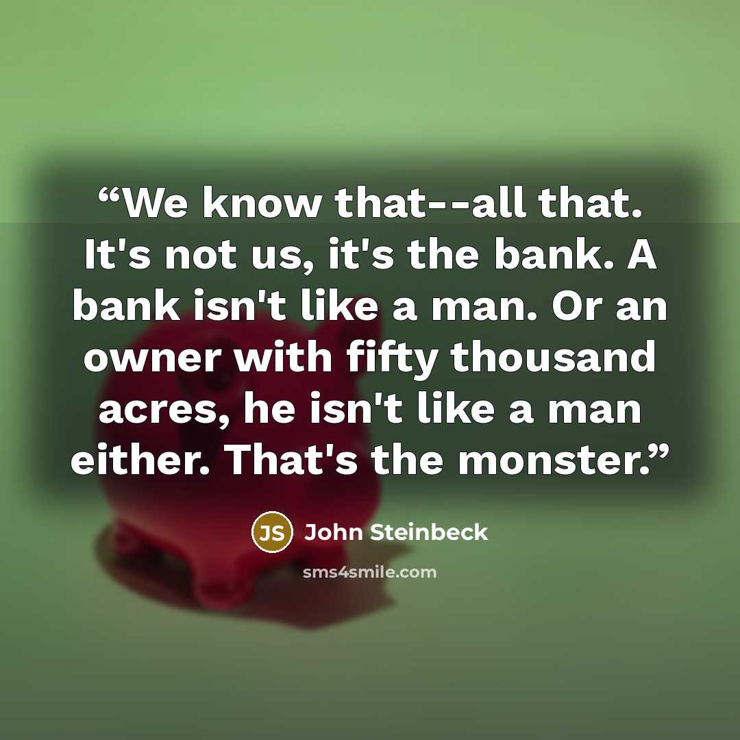 “We know that--all that. It's not us, it's the bank. A bank isn't like a man. Or an owner with fifty thousand acres, he isn't like a man either. That's the monster.” quote by John Steinbeck