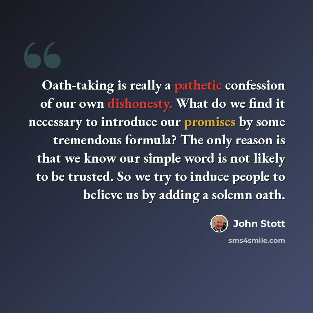 “Oath-taking is really a pathetic confession of our own dishonesty. What do we find it necessary to introduce our promises by some tremendous formula? The only reason is that we know our simple word is not likely to be trusted. So we try to induce people to believe us by adding a solemn oath.” quote by John Stott