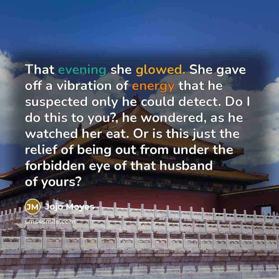 “That evening she glowed. She gave off a vibration of energy that he suspected only he could detect. Do I do this to you?, he wondered, as he watched her eat. Or is this just the relief of being out from under the forbidden eye of that husband of yours?” quote by Jojo Moyes