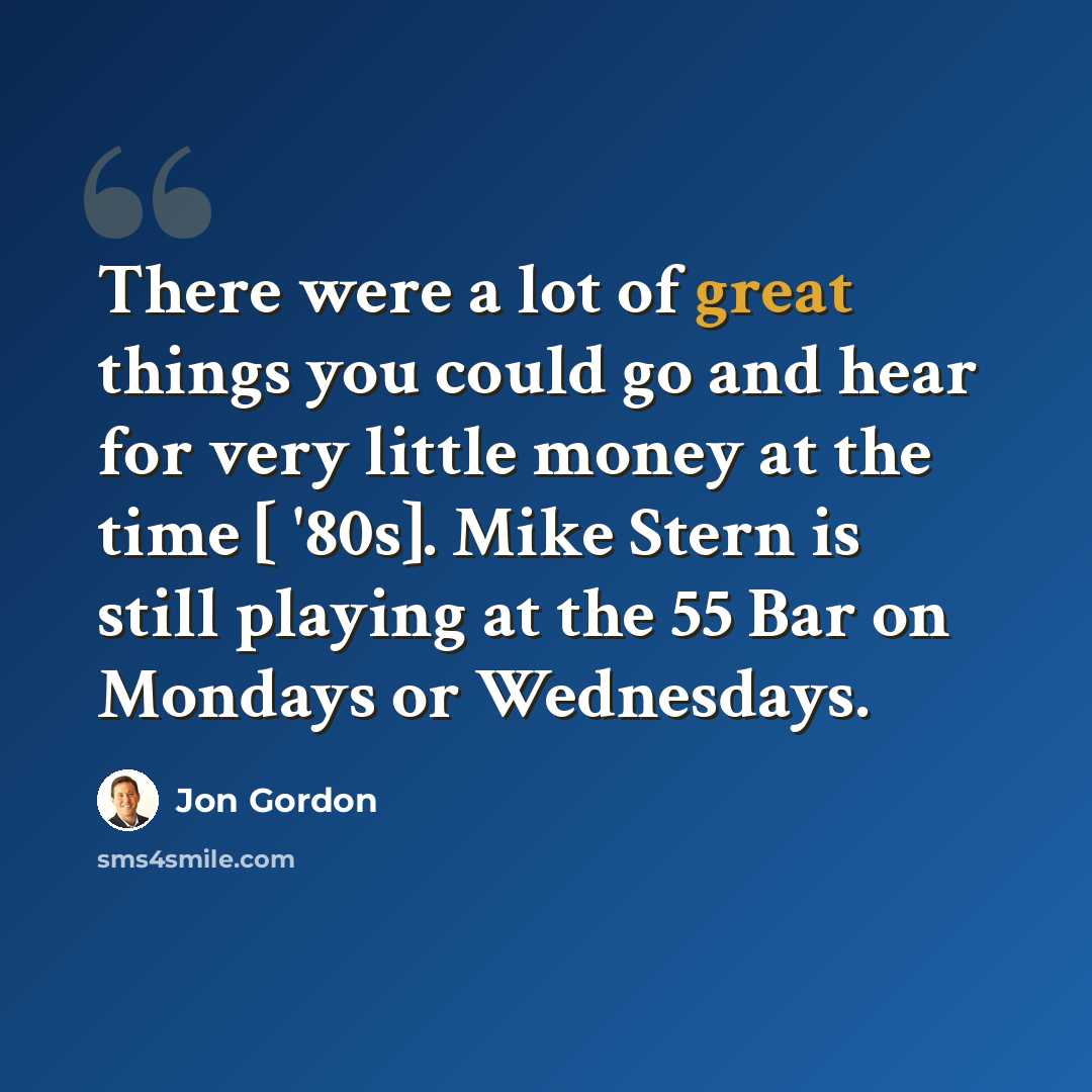 “There were a lot of great things you could go and hear for very little money at the time [ '80s]. Mike Stern is still playing at the 55 Bar on Mondays or Wednesdays.” quote by Jon Gordon