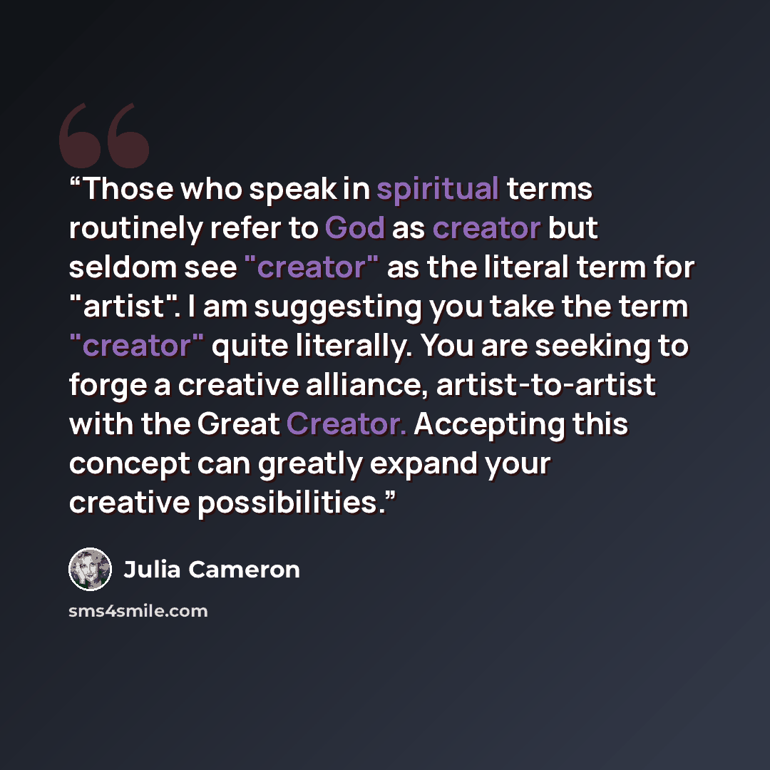 “Those who speak in spiritual terms routinely refer to God as creator but seldom see "creator" as the literal term for "artist". I am suggesting you take the term "creator" quite literally. You are seeking to forge a creative alliance, artist-to-artist with the Great Creator. Accepting this concept…” quote by Julia Cameron