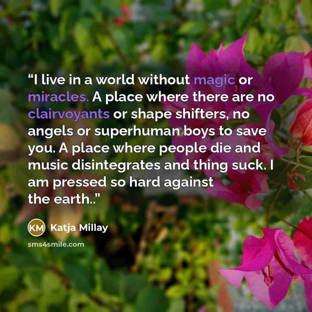 “I live in a world without magic or miracles. A place where there are no clairvoyants or shape shifters, no angels or superhuman boys to save you. A place where people die and music disintegrates and thing suck. I am pressed so hard against the earth..” quote by Katja Millay
