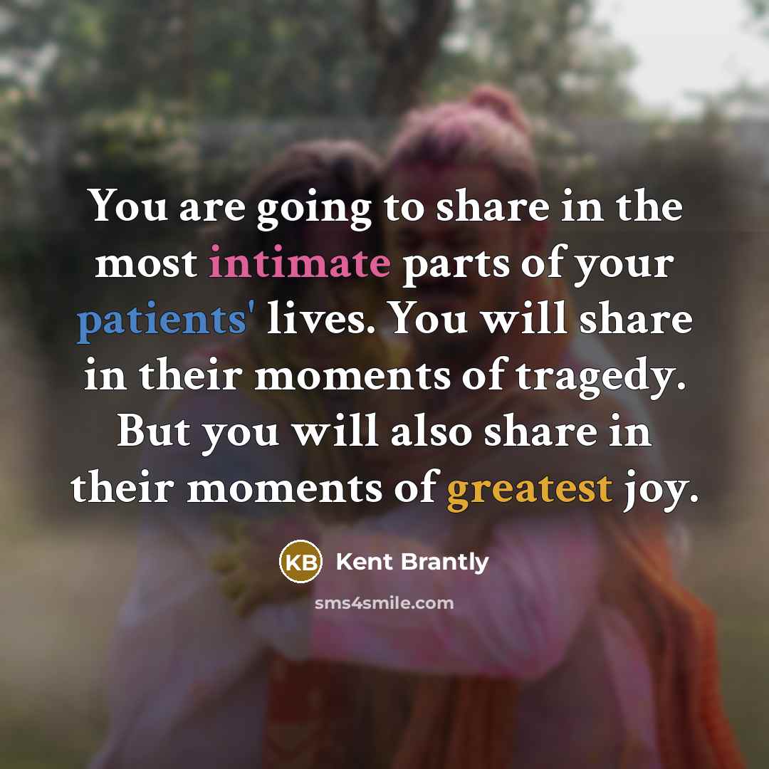“You are going to share in the most intimate parts of your patients' lives. You will share in their moments of tragedy. But you will also share in their moments of greatest joy.” quote by Kent Brantly