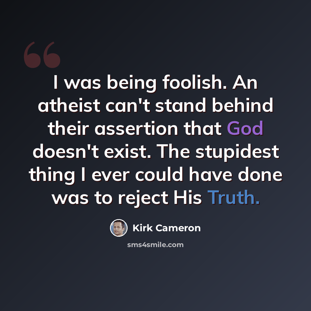“I was being foolish. An atheist can't stand behind their assertion that God doesn't exist. The stupidest thing I ever could have done was to reject His Truth.” quote by Kirk Cameron