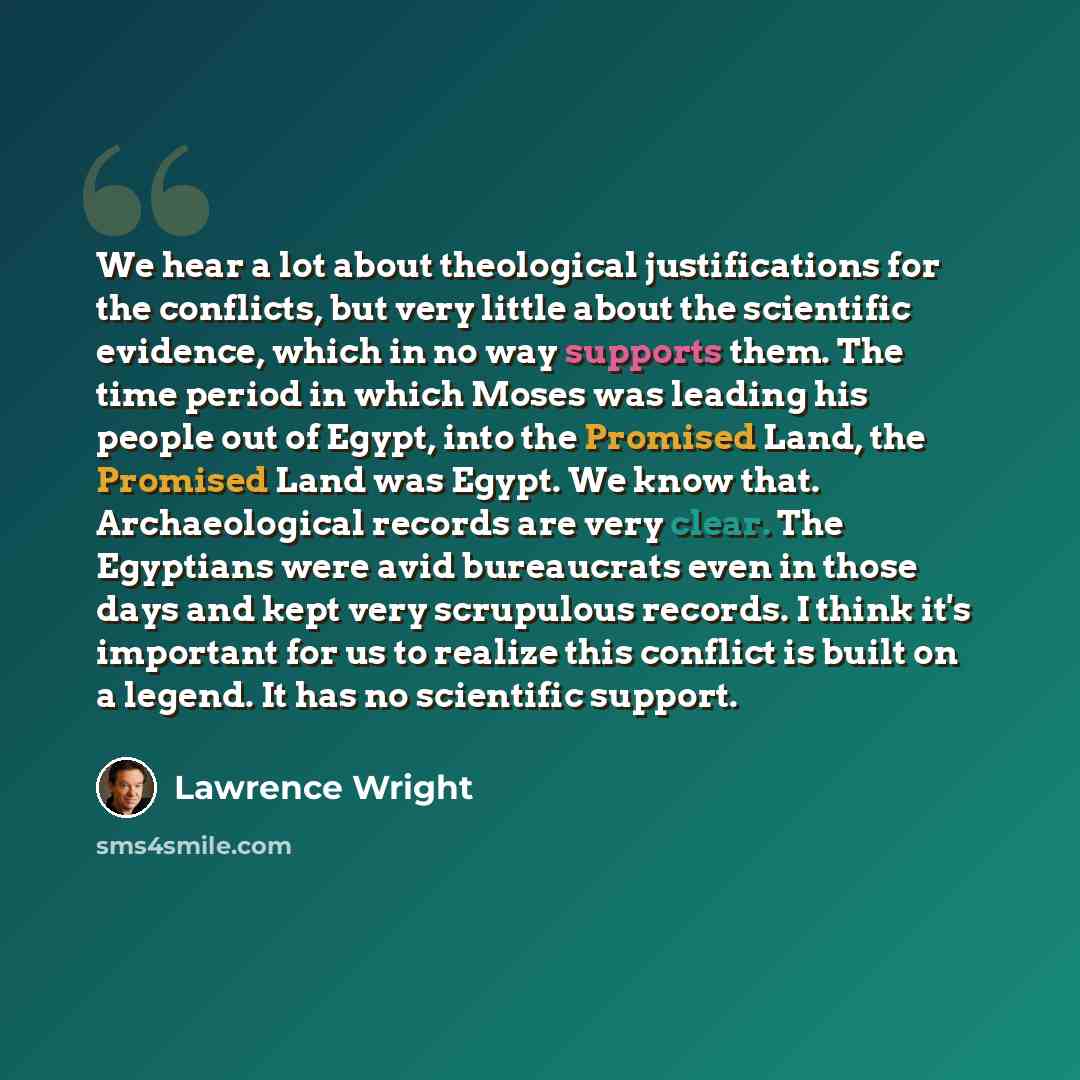“We hear a lot about theological justifications for the conflicts, but very little about the scientific evidence, which in no way supports them. The time period in which Moses was leading his people out of Egypt, into the Promised Land, the Promised Land was Egypt. We know that. Archaeological…” quote by Lawrence Wright