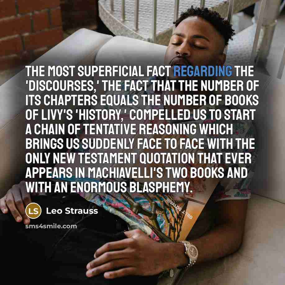 “The most superficial fact regarding the 'Discourses,' the fact that the number of its chapters equals the number of books of Livy's 'History,' compelled us to start a chain of tentative reasoning which brings us suddenly face to face with the only New Testament quotation that ever appears in…” quote by Leo Strauss