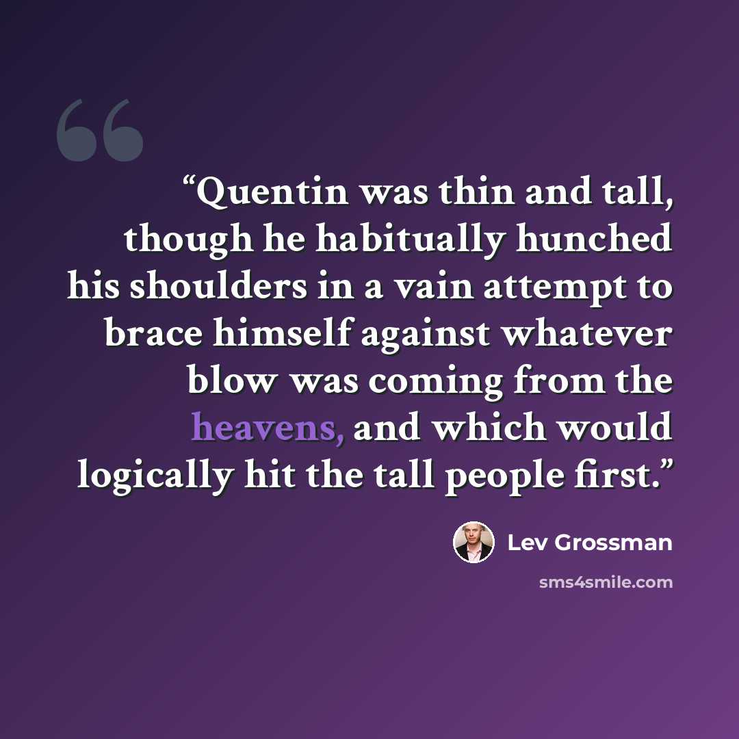 “Quentin was thin and tall, though he habitually hunched his shoulders in a vain attempt to brace himself against whatever blow was coming from the heavens, and which would logically hit the tall people first.” quote by Lev Grossman