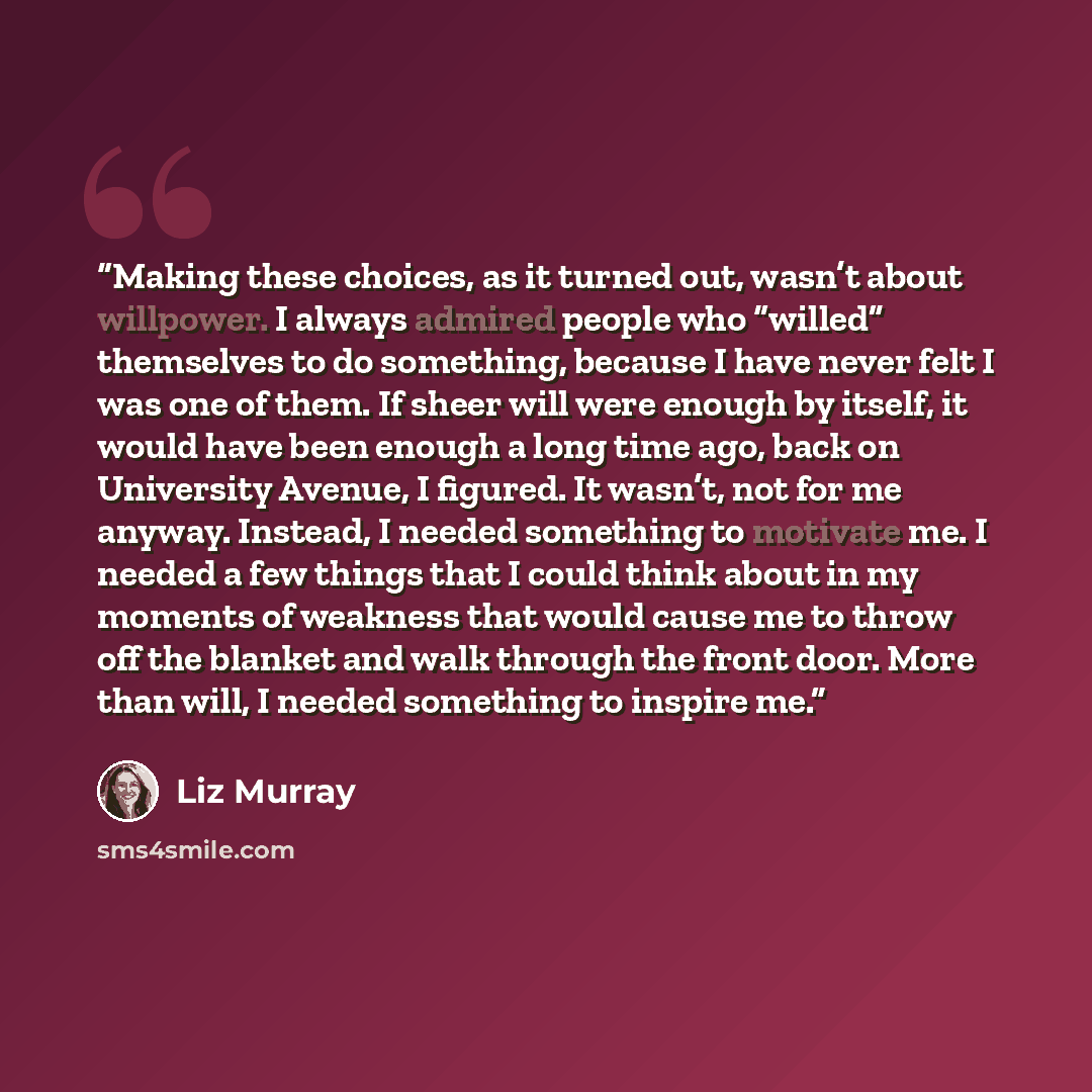 “Making these choices, as it turned out, wasn’t about willpower. I always admired people who “willed” themselves to do something, because I have never felt I was one of them. If sheer will were enough by itself, it would have been enough a long time ago, back on University Avenue, I figured. It…” quote by Liz Murray