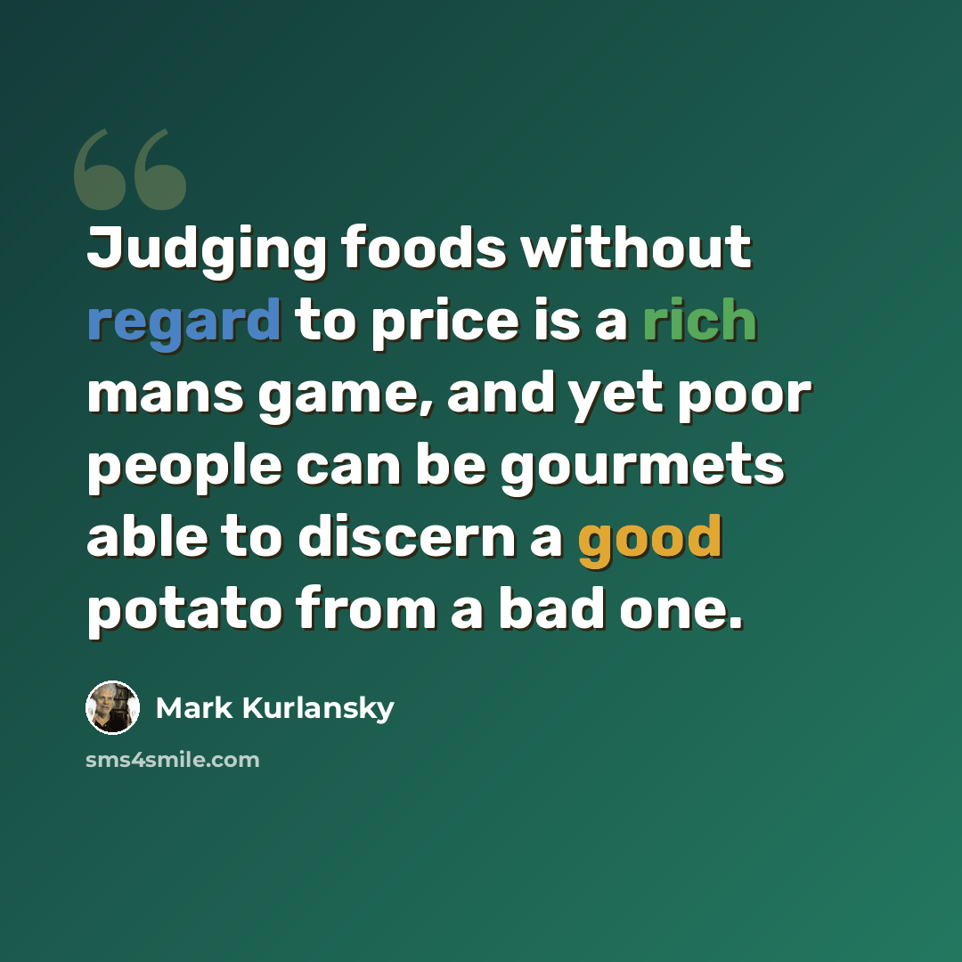 “Judging foods without regard to price is a rich mans game, and yet poor people can be gourmets able to discern a good potato from a bad one.” quote by Mark Kurlansky