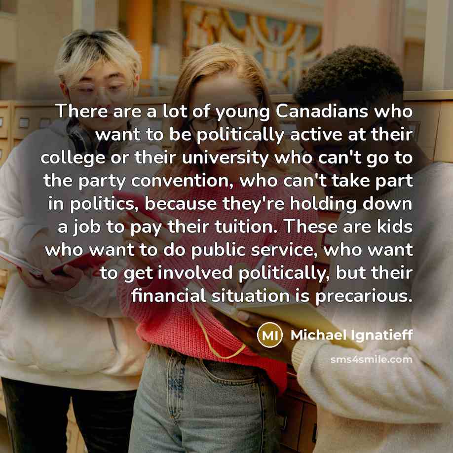“There are a lot of young Canadians who want to be politically active at their college or their university who can't go to the party convention, who can't take part in politics, because they're holding down a job to pay their tuition. These are kids who want to do public service, who want to get…” quote by Michael Ignatieff