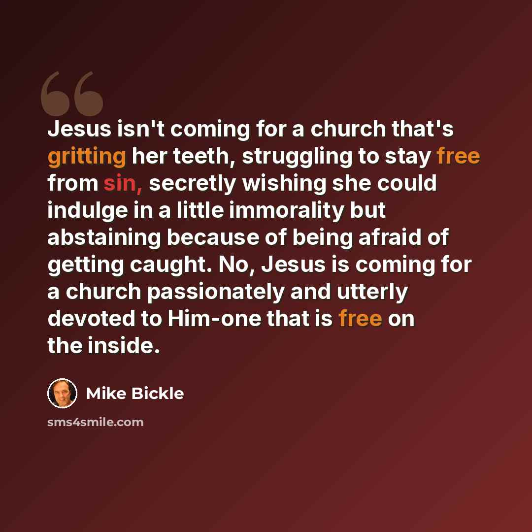 “Jesus isn't coming for a church that's gritting her teeth, struggling to stay free from sin, secretly wishing she could indulge in a little immorality but abstaining because of being afraid of getting caught. No, Jesus is coming for a church passionately and utterly devoted to Him-one that is free…” quote by Mike Bickle
