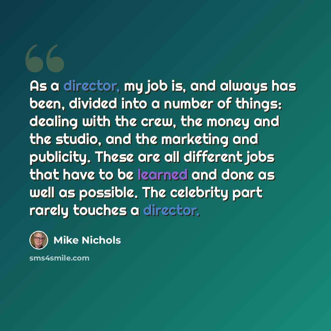 “As a director, my job is, and always has been, divided into a number of things: dealing with the crew, the money and the studio, and the marketing and publicity. These are all different jobs that have to be learned and done as well as possible. The celebrity part rarely touches a director.” quote by Mike Nichols