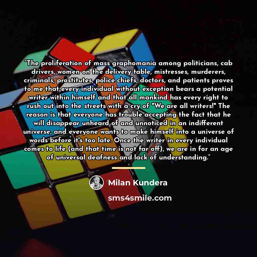 “The proliferation of mass graphomania among politicians, cab drivers, women on the delivery table, mistresses, murderers, criminals, prostitutes, police chiefs, doctors, and patients proves to me that every individual without exception bears a potential writer within himself and that all mankind…” quote by Milan Kundera