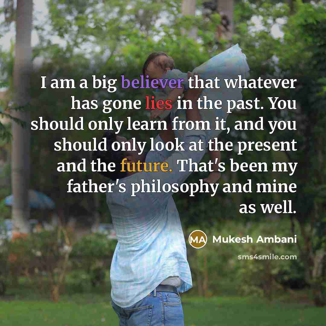“I am a big believer that whatever has gone lies in the past. You should only learn from it, and you should only look at the present and the future. That's been my father's philosophy and mine as well.” quote by Mukesh Ambani