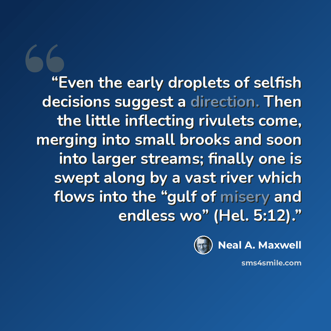 “Even the early droplets of selfish decisions suggest a direction. Then the little inflecting rivulets come, merging into small brooks and soon into larger streams; finally one is swept along by a vast river which flows into the “gulf of misery and endless wo” (Hel. 5:12).” quote by Neal A. Maxwell